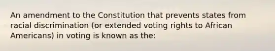 An amendment to the Constitution that prevents states from racial discrimination (or extended voting rights to African Americans) in voting is known as the: