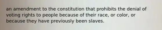 an amendment to the constitution that prohibits the denial of voting rights to people because of their race, or color, or because they have previously been slaves.