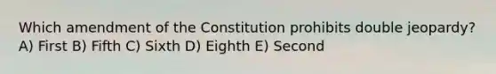 Which amendment of the Constitution prohibits double jeopardy? A) First B) Fifth C) Sixth D) Eighth E) Second