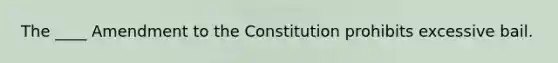 The ____ Amendment to the Constitution prohibits excessive bail.