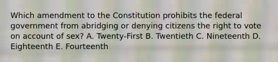 Which amendment to the Constitution prohibits the federal government from abridging or denying citizens the right to vote on account of sex? A. Twenty-First B. Twentieth C. Nineteenth D. Eighteenth E. Fourteenth