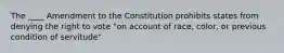 The ____ Amendment to the Constitution prohibits states from denying the right to vote "on account of race, color, or previous condition of servitude"