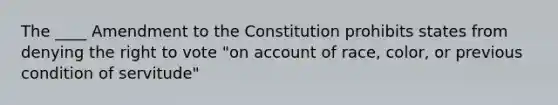 The ____ Amendment to the Constitution prohibits states from denying the right to vote "on account of race, color, or previous condition of servitude"