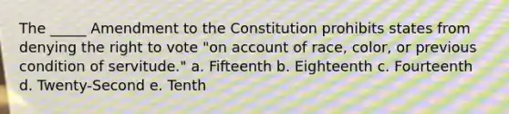 The _____ Amendment to the Constitution prohibits states from denying <a href='https://www.questionai.com/knowledge/kr9tEqZQot-the-right-to-vote' class='anchor-knowledge'>the right to vote</a> "on account of race, color, or previous condition of servitude." a. Fifteenth b. Eighteenth c. Fourteenth d. Twenty-Second e. Tenth