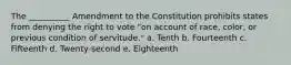 The __________ Amendment to the Constitution prohibits states from denying the right to vote "on account of race, color, or previous condition of servitude." a. Tenth b. Fourteenth c. Fifteenth d. Twenty-second e. Eighteenth