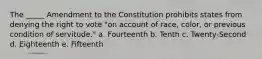 The _____ Amendment to the Constitution prohibits states from denying the right to vote "on account of race, color, or previous condition of servitude." a. Fourteenth b. Tenth c. Twenty-Second d. Eighteenth e. Fifteenth