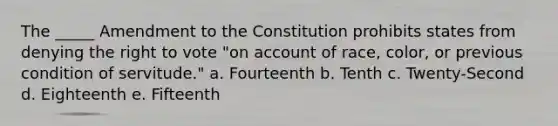 The _____ Amendment to the Constitution prohibits states from denying the right to vote "on account of race, color, or previous condition of servitude." a. Fourteenth b. Tenth c. Twenty-Second d. Eighteenth e. Fifteenth