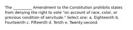 The __________ Amendment to the Constitution prohibits states from denying the right to vote "on account of race, color, or previous condition of servitude." Select one: a. Eighteenth b. Fourteenth c. Fifteenth d. Tenth e. Twenty-second