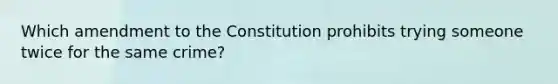 Which amendment to the Constitution prohibits trying someone twice for the same crime?