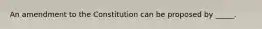 An amendment to the Constitution can be proposed by _____.