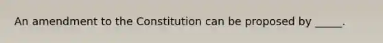 An amendment to the Constitution can be proposed by _____.