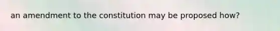 an amendment to the constitution may be proposed how?