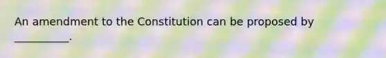 An amendment to the Constitution can be proposed by __________.