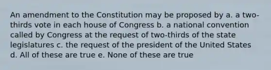 An amendment to the Constitution may be proposed by a. a two-thirds vote in each house of Congress b. a national convention called by Congress at the request of two-thirds of the state legislatures c. the request of the president of the United States d. All of these are true e. None of these are true