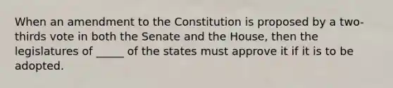 When an amendment to the Constitution is proposed by a two-thirds vote in both the Senate and the House, then the legislatures of _____ of the states must approve it if it is to be adopted.