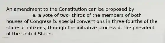 An amendment to the Constitution can be proposed by __________. a. a vote of two- thirds of the members of both houses of Congress b. special conventions in three-fourths of the states c. citizens, through the initiative process d. the president of the United States