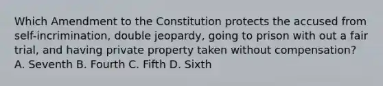 Which Amendment to the Constitution protects the accused from self-incrimination, double jeopardy, going to prison with out a fair trial, and having private property taken without compensation? A. Seventh B. Fourth C. Fifth D. Sixth