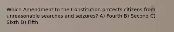 Which Amendment to the Constitution protects citizens from unreasonable searches and seizures? A) Fourth B) Second C) Sixth D) Fifth