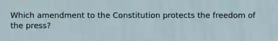 Which amendment to the Constitution protects the freedom of the press?