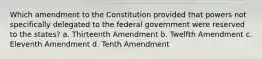 Which amendment to the Constitution provided that powers not specifically delegated to the federal government were reserved to the states? a. Thirteenth Amendment b. Twelfth Amendment c. Eleventh Amendment d. Tenth Amendment