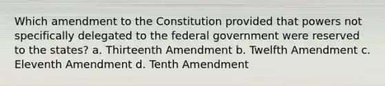 Which amendment to the Constitution provided that powers not specifically delegated to the federal government were reserved to the states? a. Thirteenth Amendment b. Twelfth Amendment c. Eleventh Amendment d. Tenth Amendment