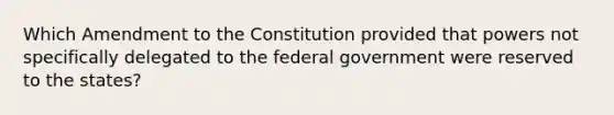 Which Amendment to the Constitution provided that powers not specifically delegated to the federal government were reserved to the states?