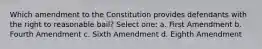 Which amendment to the Constitution provides defendants with the right to reasonable bail? Select one: a. First Amendment b. Fourth Amendment c. Sixth Amendment d. Eighth Amendment