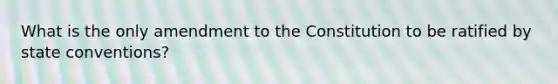 What is the only amendment to the Constitution to be ratified by state conventions?