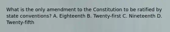 What is the only amendment to the Constitution to be ratified by state conventions? A. Eighteenth B. Twenty-first C. Nineteenth D. Twenty-fifth