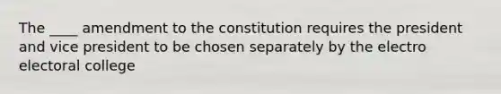 The ____ amendment to the constitution requires the president and vice president to be chosen separately by the electro electoral college