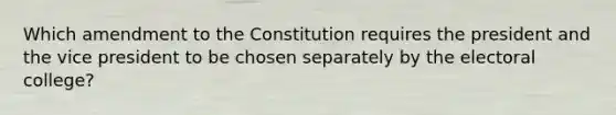 Which amendment to the Constitution requires the president and the vice president to be chosen separately by the electoral college?