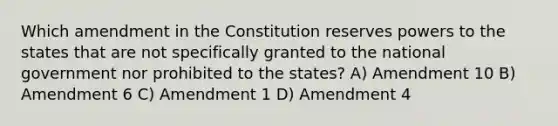 Which amendment in the Constitution reserves powers to the states that are not specifically granted to the national government nor prohibited to the states? A) Amendment 10 B) Amendment 6 C) Amendment 1 D) Amendment 4