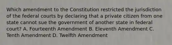 Which amendment to the Constitution restricted the jurisdiction of the federal courts by declaring that a private citizen from one state cannot sue the government of another state in federal​ court? A. Fourteenth Amendment B. Eleventh Amendment C. Tenth Amendment D. Twelfth Amendment