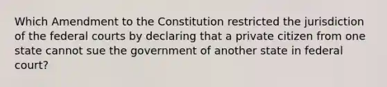 Which Amendment to the Constitution restricted the jurisdiction of the federal courts by declaring that a private citizen from one state cannot sue the government of another state in federal court?