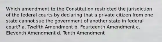 Which amendment to the Constitution restricted the jurisdiction of the federal courts by declaring that a private citizen from one state cannot sue the government of another state in federal court? a. Twelfth Amendment b. Fourteenth Amendment c. Eleventh Amendment d. Tenth Amendment