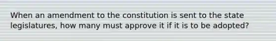 When an amendment to the constitution is sent to the state legislatures, how many must approve it if it is to be adopted?