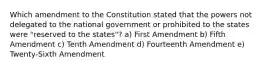 Which amendment to the Constitution stated that the powers not delegated to the national government or prohibited to the states were "reserved to the states"? a) First Amendment b) Fifth Amendment c) Tenth Amendment d) Fourteenth Amendment e) Twenty-Sixth Amendment