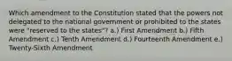 Which amendment to the Constitution stated that the powers not delegated to the national government or prohibited to the states were "reserved to the states"? a.) First Amendment b.) Fifth Amendment c.) Tenth Amendment d.) Fourteenth Amendment e.) Twenty-Sixth Amendment