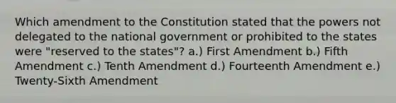 Which amendment to the Constitution stated that the powers not delegated to the national government or prohibited to the states were "reserved to the states"? a.) First Amendment b.) Fifth Amendment c.) Tenth Amendment d.) Fourteenth Amendment e.) Twenty-Sixth Amendment