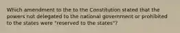 Which amendment to the to the Constitution stated that the powers not delegated to the national government or prohibited to the states were "reserved to the states"?