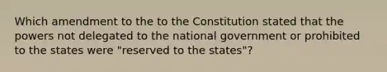 Which amendment to the to the Constitution stated that the powers not delegated to the national government or prohibited to the states were "reserved to the states"?