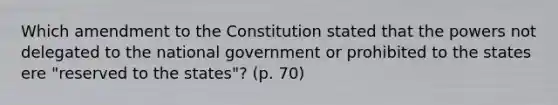 Which amendment to the Constitution stated that the powers not delegated to the national government or prohibited to the states ere "reserved to the states"? (p. 70)