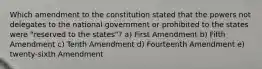 Which amendment to the constitution stated that the powers not delegates to the national government or prohibited to the states were "reserved to the states"? a) First Amendment b) Fifth Amendment c) Tenth Amendment d) Fourteenth Amendment e) twenty-sixth Amendment