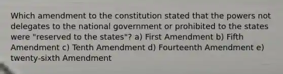 Which amendment to the constitution stated that the powers not delegates to the national government or prohibited to the states were "reserved to the states"? a) First Amendment b) Fifth Amendment c) Tenth Amendment d) Fourteenth Amendment e) twenty-sixth Amendment