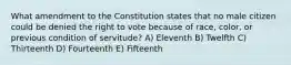 What amendment to the Constitution states that no male citizen could be denied the right to vote because of race, color, or previous condition of servitude? A) Eleventh B) Twelfth C) Thirteenth D) Fourteenth E) Fifteenth