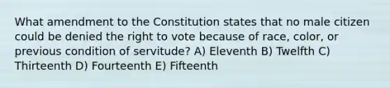 What amendment to the Constitution states that no male citizen could be denied the right to vote because of race, color, or previous condition of servitude? A) Eleventh B) Twelfth C) Thirteenth D) Fourteenth E) Fifteenth