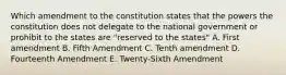 Which amendment to the constitution states that the powers the constitution does not delegate to the national government or prohibit to the states are "reserved to the states" A. First amendment B. Fifth Amendment C. Tenth amendment D. Fourteenth Amendment E. Twenty-Sixth Amendment