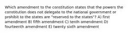 Which amendment to the constitution states that the powers the constitution does not delegate to the national government or prohibit to the states are "reserved to the states"? A) first amendment B) fifth amendment C) tenth amendment D) fourteenth amendment E) twenty sixth amendment