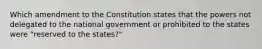 Which amendment to the Constitution states that the powers not delegated to the national government or prohibited to the states were "reserved to the states?"