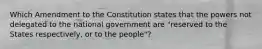 Which Amendment to the Constitution states that the powers not delegated to the national government are "reserved to the States respectively, or to the people"?